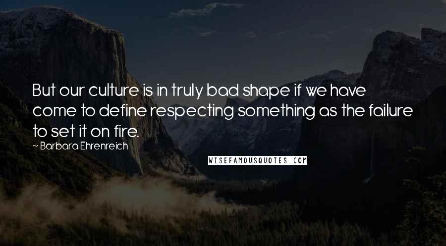 Barbara Ehrenreich Quotes: But our culture is in truly bad shape if we have come to define respecting something as the failure to set it on fire.