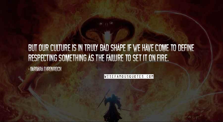 Barbara Ehrenreich Quotes: But our culture is in truly bad shape if we have come to define respecting something as the failure to set it on fire.