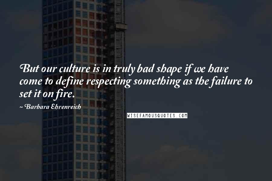 Barbara Ehrenreich Quotes: But our culture is in truly bad shape if we have come to define respecting something as the failure to set it on fire.