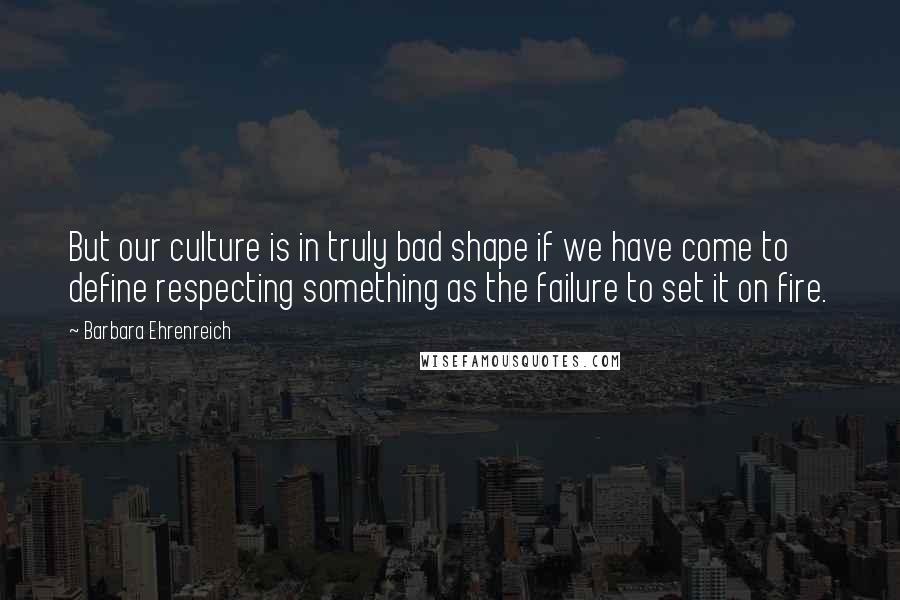 Barbara Ehrenreich Quotes: But our culture is in truly bad shape if we have come to define respecting something as the failure to set it on fire.