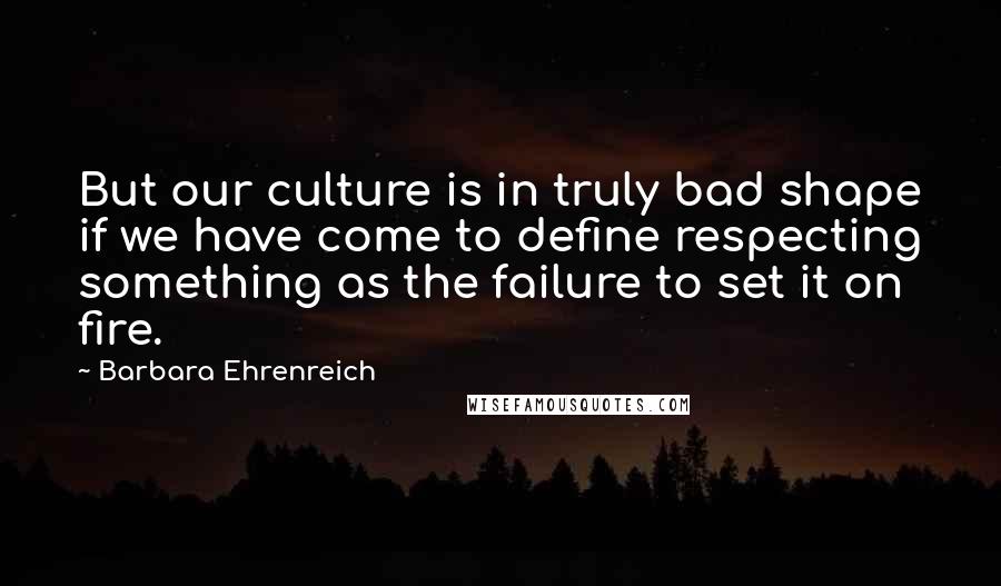 Barbara Ehrenreich Quotes: But our culture is in truly bad shape if we have come to define respecting something as the failure to set it on fire.