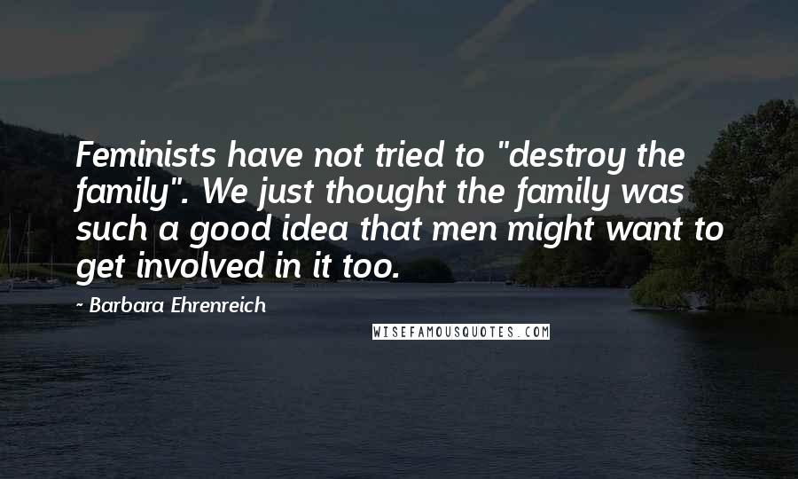 Barbara Ehrenreich Quotes: Feminists have not tried to "destroy the family". We just thought the family was such a good idea that men might want to get involved in it too.