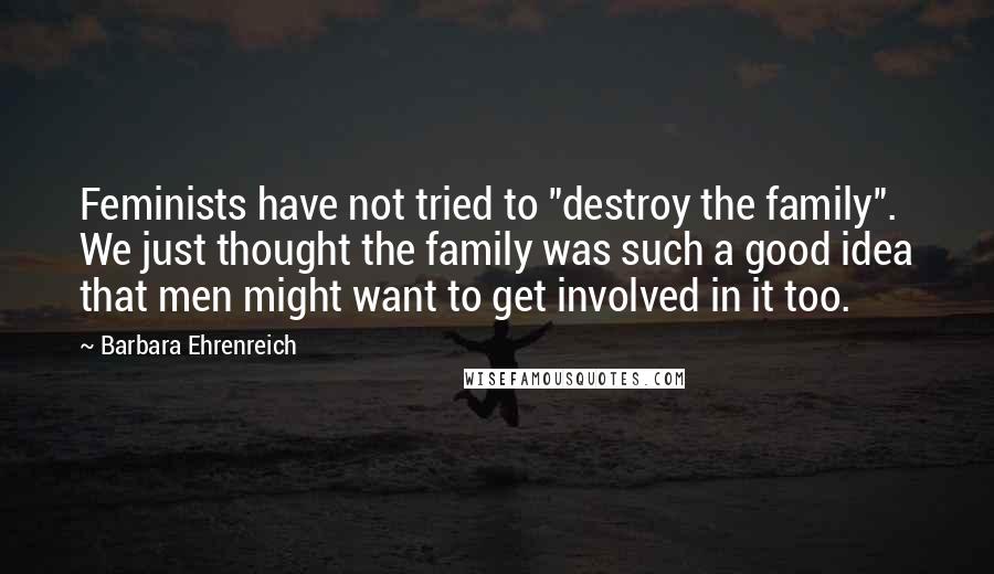 Barbara Ehrenreich Quotes: Feminists have not tried to "destroy the family". We just thought the family was such a good idea that men might want to get involved in it too.