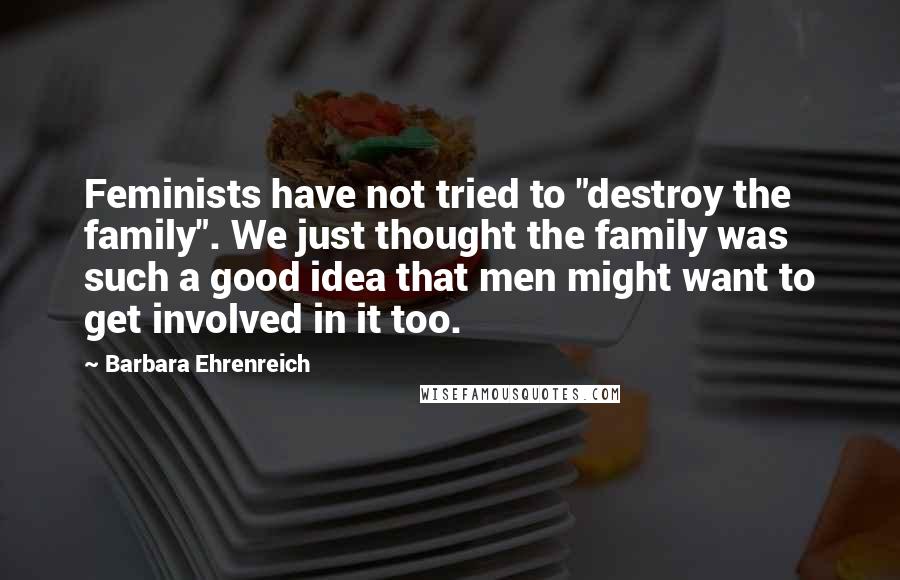 Barbara Ehrenreich Quotes: Feminists have not tried to "destroy the family". We just thought the family was such a good idea that men might want to get involved in it too.