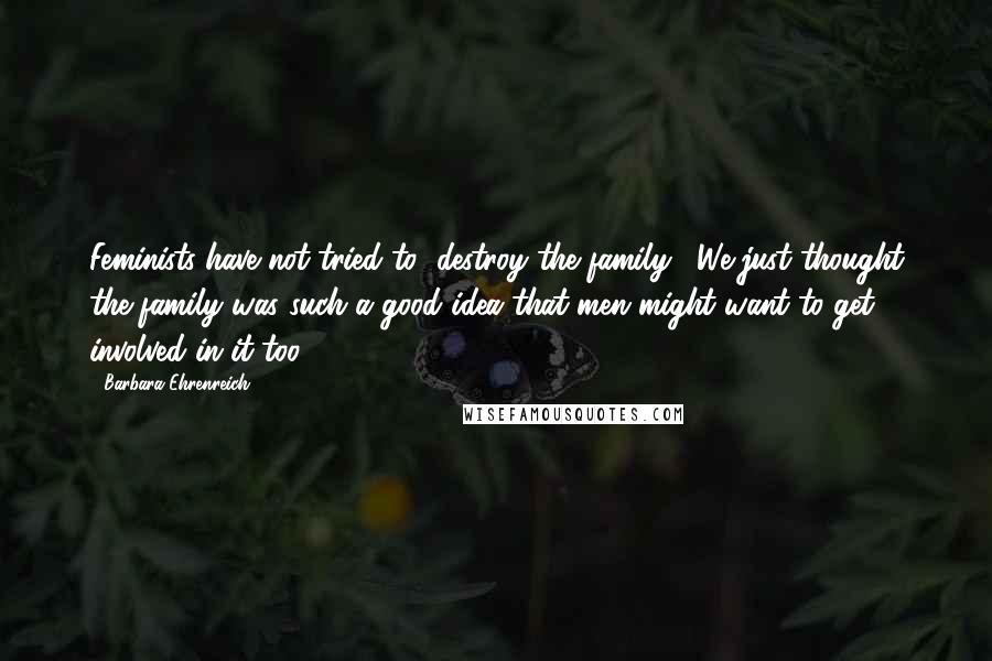 Barbara Ehrenreich Quotes: Feminists have not tried to "destroy the family". We just thought the family was such a good idea that men might want to get involved in it too.