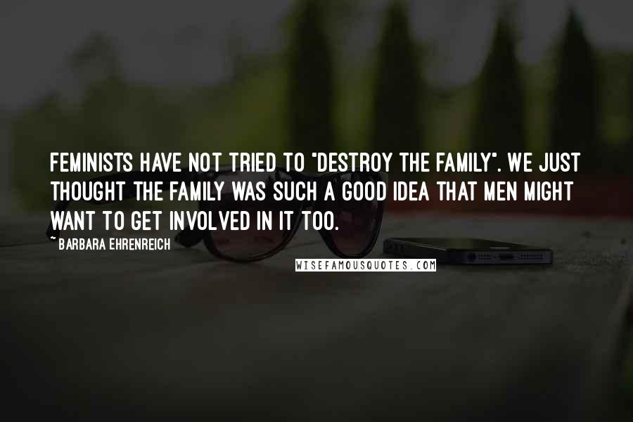 Barbara Ehrenreich Quotes: Feminists have not tried to "destroy the family". We just thought the family was such a good idea that men might want to get involved in it too.