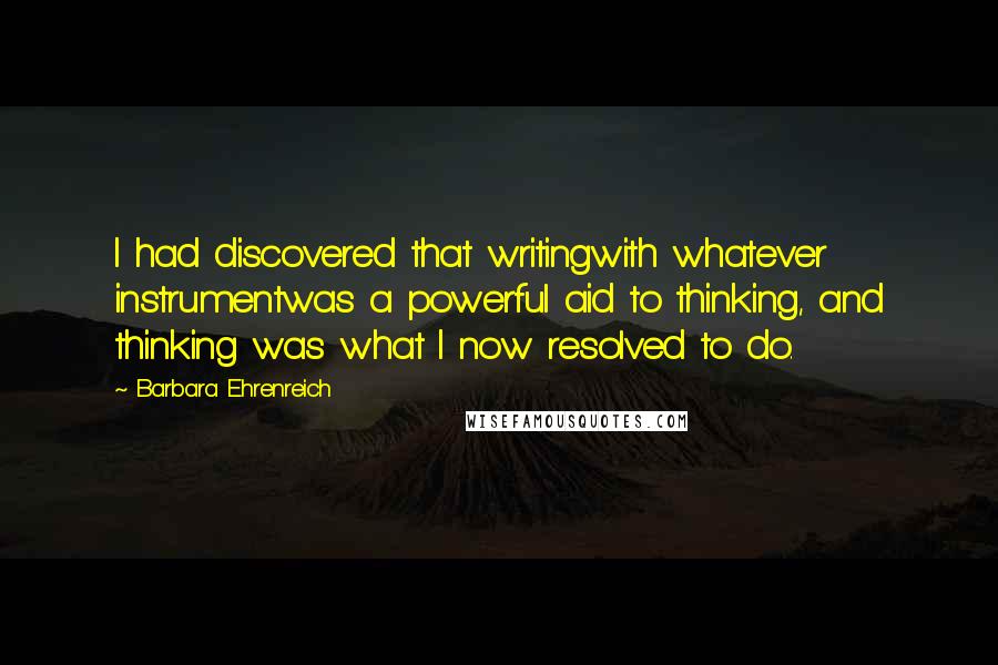 Barbara Ehrenreich Quotes: I had discovered that writingwith whatever instrumentwas a powerful aid to thinking, and thinking was what I now resolved to do.