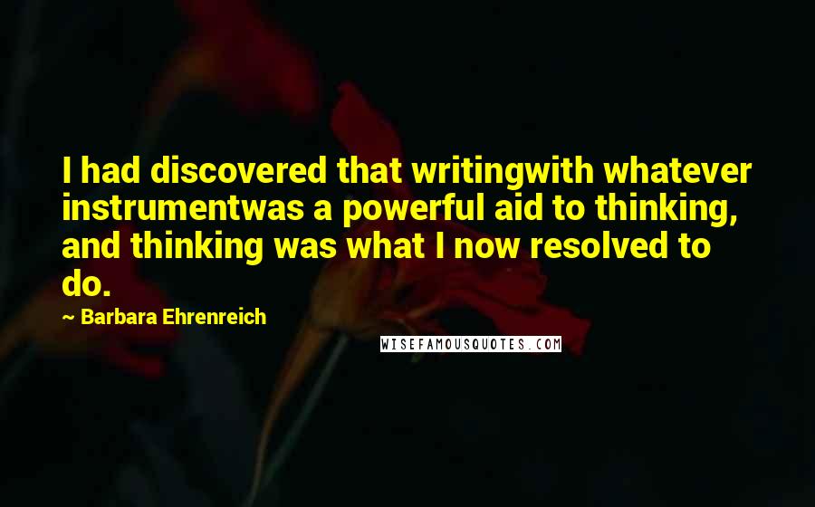 Barbara Ehrenreich Quotes: I had discovered that writingwith whatever instrumentwas a powerful aid to thinking, and thinking was what I now resolved to do.