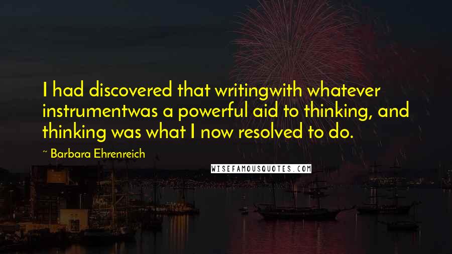 Barbara Ehrenreich Quotes: I had discovered that writingwith whatever instrumentwas a powerful aid to thinking, and thinking was what I now resolved to do.