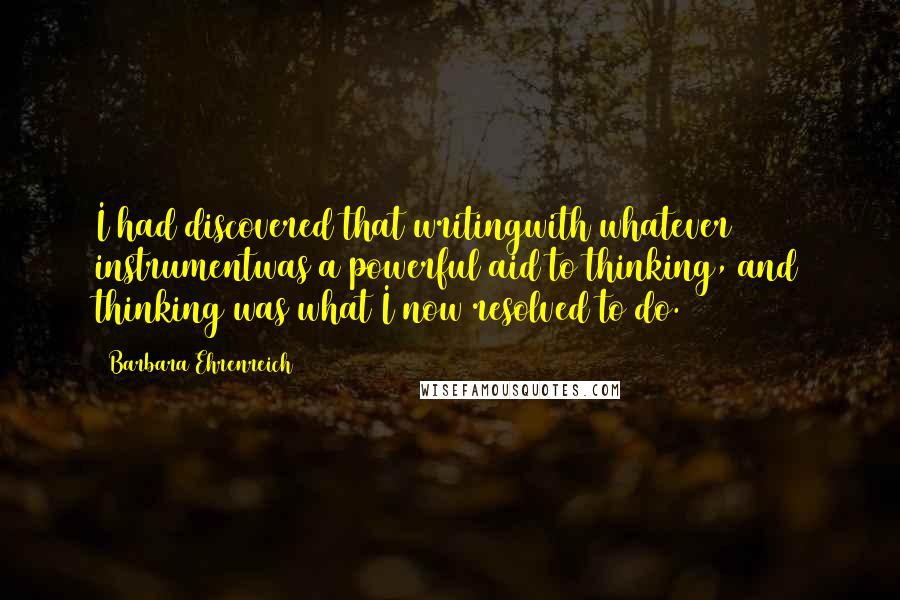 Barbara Ehrenreich Quotes: I had discovered that writingwith whatever instrumentwas a powerful aid to thinking, and thinking was what I now resolved to do.