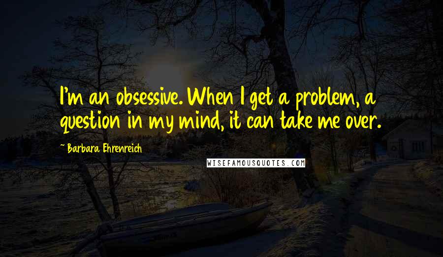 Barbara Ehrenreich Quotes: I'm an obsessive. When I get a problem, a question in my mind, it can take me over.