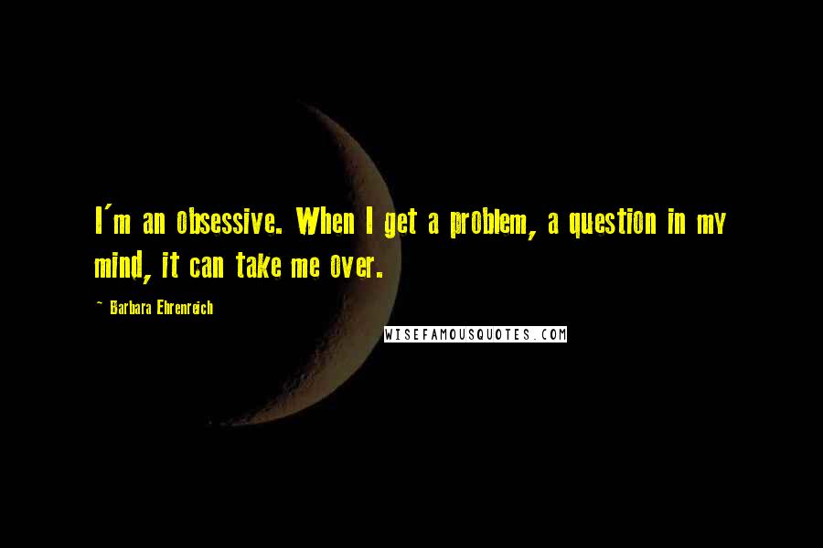 Barbara Ehrenreich Quotes: I'm an obsessive. When I get a problem, a question in my mind, it can take me over.