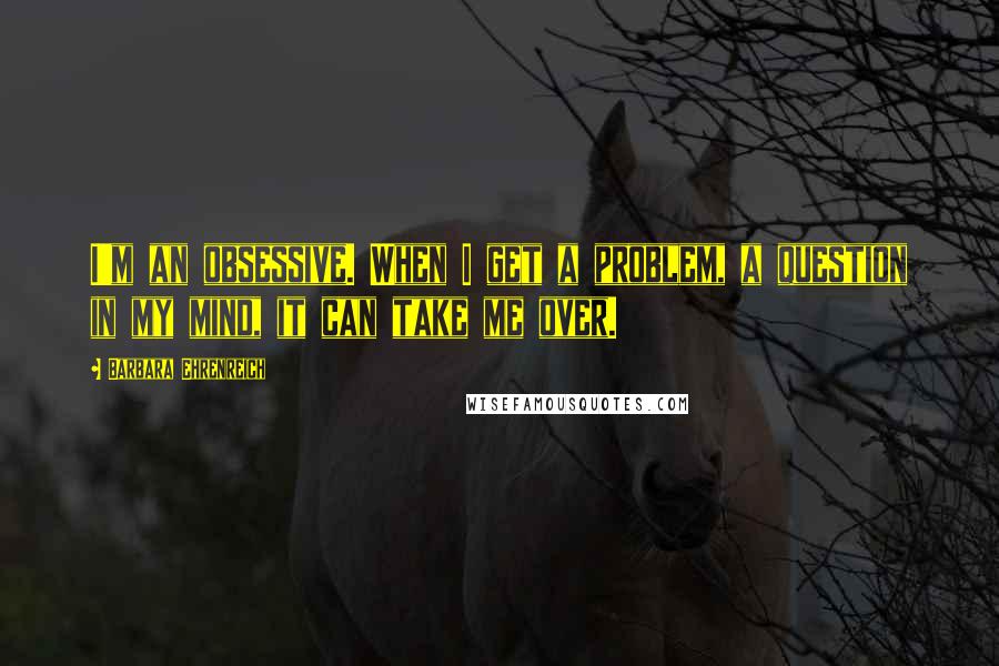 Barbara Ehrenreich Quotes: I'm an obsessive. When I get a problem, a question in my mind, it can take me over.