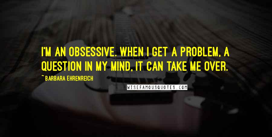 Barbara Ehrenreich Quotes: I'm an obsessive. When I get a problem, a question in my mind, it can take me over.