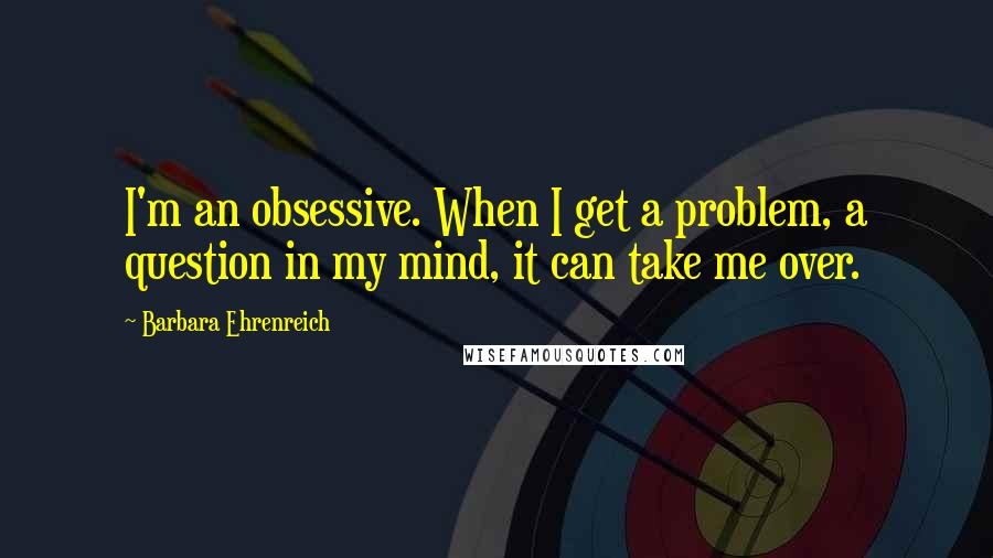 Barbara Ehrenreich Quotes: I'm an obsessive. When I get a problem, a question in my mind, it can take me over.