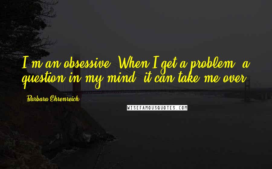 Barbara Ehrenreich Quotes: I'm an obsessive. When I get a problem, a question in my mind, it can take me over.