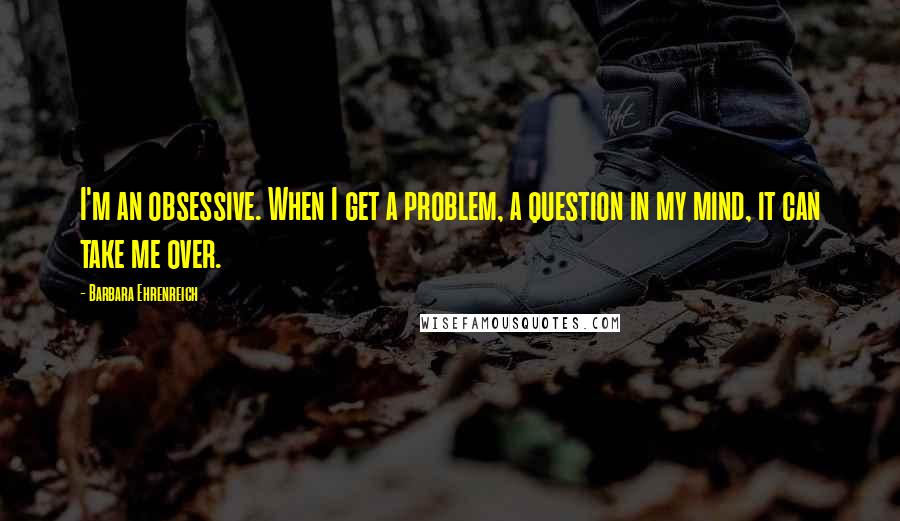 Barbara Ehrenreich Quotes: I'm an obsessive. When I get a problem, a question in my mind, it can take me over.