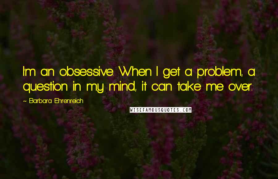Barbara Ehrenreich Quotes: I'm an obsessive. When I get a problem, a question in my mind, it can take me over.