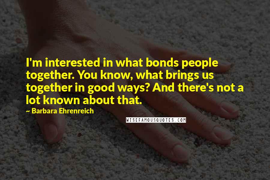 Barbara Ehrenreich Quotes: I'm interested in what bonds people together. You know, what brings us together in good ways? And there's not a lot known about that.