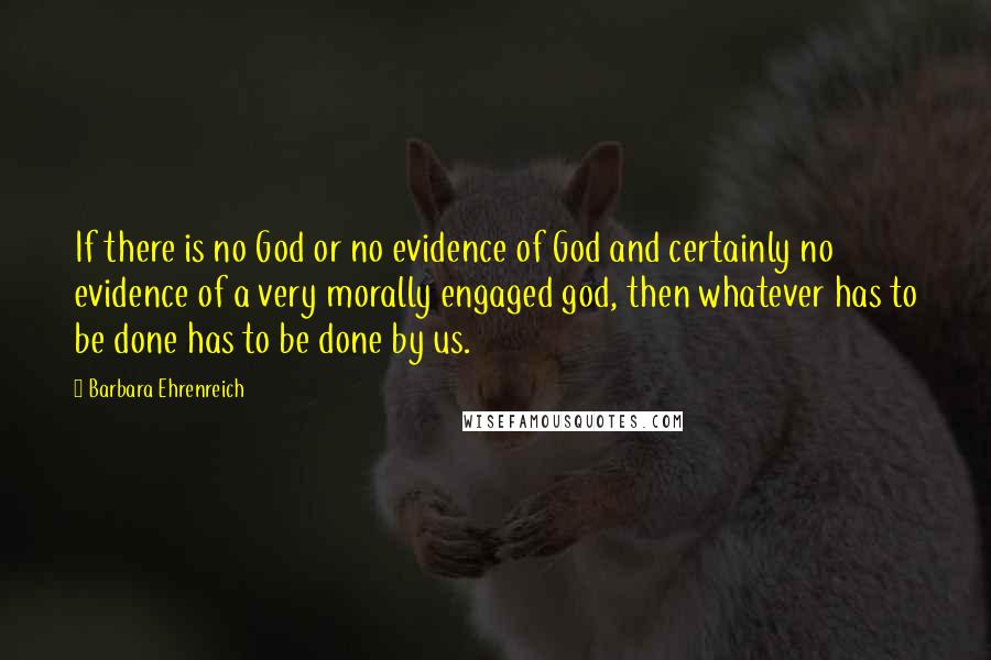 Barbara Ehrenreich Quotes: If there is no God or no evidence of God and certainly no evidence of a very morally engaged god, then whatever has to be done has to be done by us.