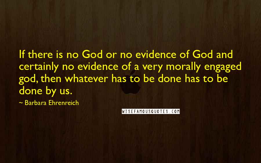 Barbara Ehrenreich Quotes: If there is no God or no evidence of God and certainly no evidence of a very morally engaged god, then whatever has to be done has to be done by us.