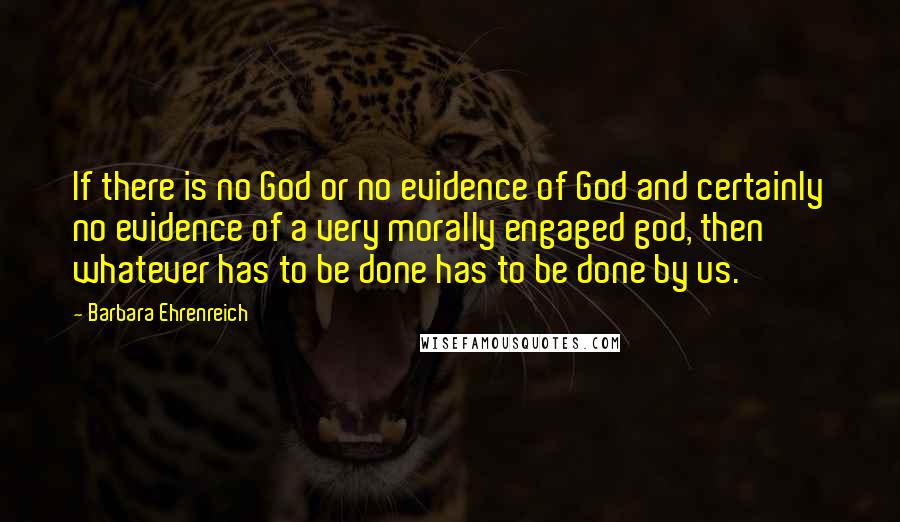 Barbara Ehrenreich Quotes: If there is no God or no evidence of God and certainly no evidence of a very morally engaged god, then whatever has to be done has to be done by us.