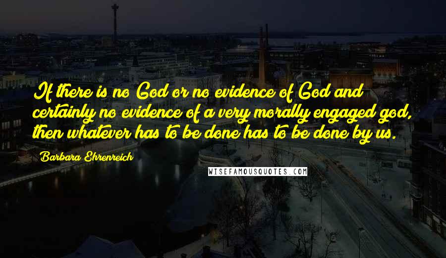 Barbara Ehrenreich Quotes: If there is no God or no evidence of God and certainly no evidence of a very morally engaged god, then whatever has to be done has to be done by us.