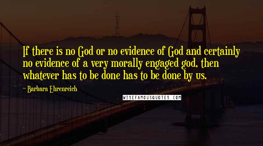 Barbara Ehrenreich Quotes: If there is no God or no evidence of God and certainly no evidence of a very morally engaged god, then whatever has to be done has to be done by us.
