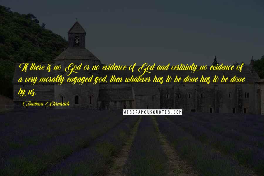Barbara Ehrenreich Quotes: If there is no God or no evidence of God and certainly no evidence of a very morally engaged god, then whatever has to be done has to be done by us.