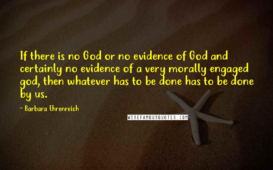 Barbara Ehrenreich Quotes: If there is no God or no evidence of God and certainly no evidence of a very morally engaged god, then whatever has to be done has to be done by us.