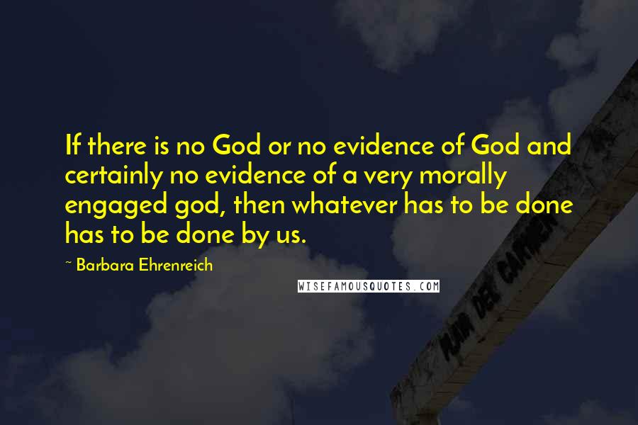 Barbara Ehrenreich Quotes: If there is no God or no evidence of God and certainly no evidence of a very morally engaged god, then whatever has to be done has to be done by us.