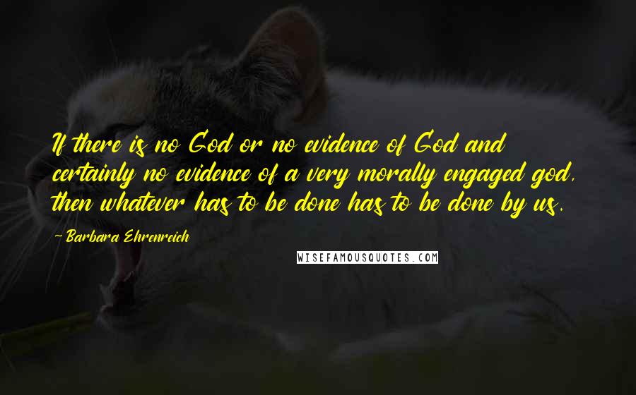 Barbara Ehrenreich Quotes: If there is no God or no evidence of God and certainly no evidence of a very morally engaged god, then whatever has to be done has to be done by us.
