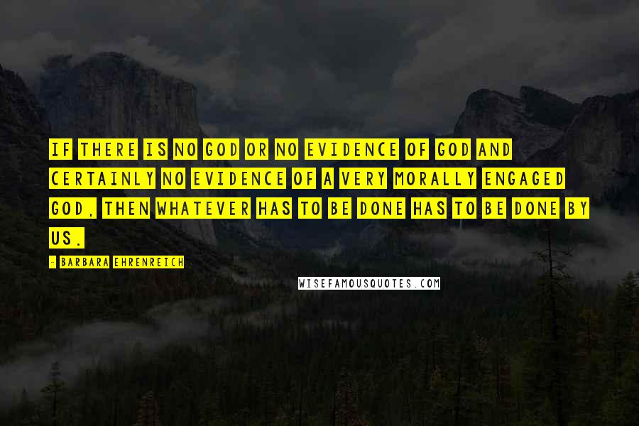 Barbara Ehrenreich Quotes: If there is no God or no evidence of God and certainly no evidence of a very morally engaged god, then whatever has to be done has to be done by us.
