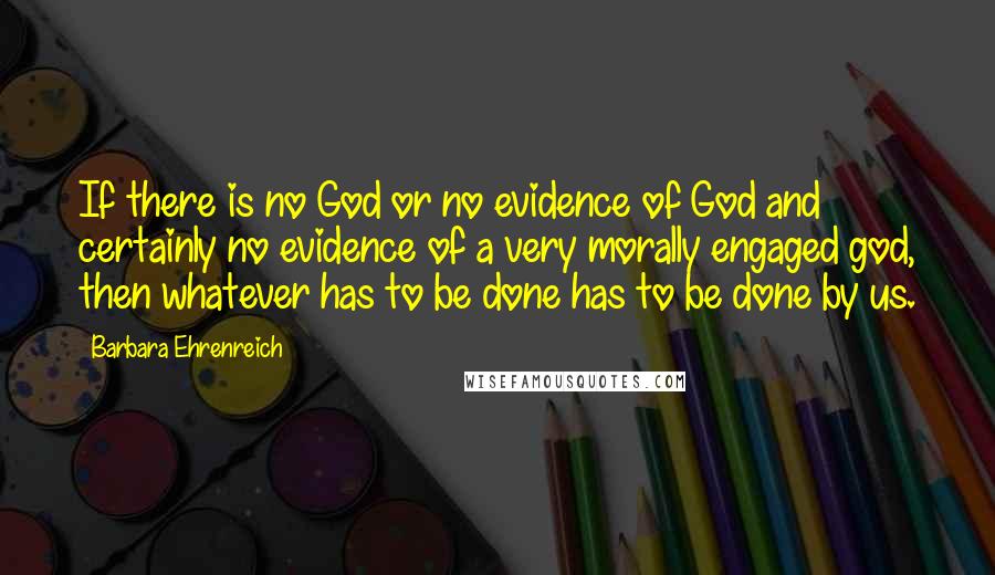 Barbara Ehrenreich Quotes: If there is no God or no evidence of God and certainly no evidence of a very morally engaged god, then whatever has to be done has to be done by us.