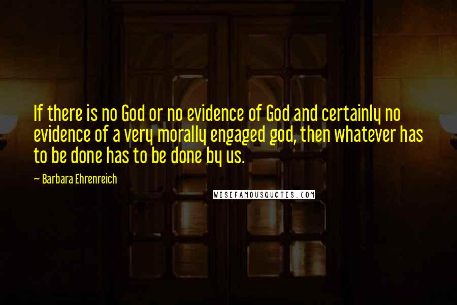 Barbara Ehrenreich Quotes: If there is no God or no evidence of God and certainly no evidence of a very morally engaged god, then whatever has to be done has to be done by us.