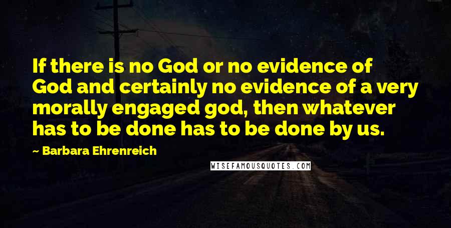 Barbara Ehrenreich Quotes: If there is no God or no evidence of God and certainly no evidence of a very morally engaged god, then whatever has to be done has to be done by us.