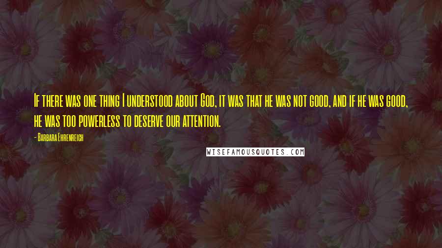 Barbara Ehrenreich Quotes: If there was one thing I understood about God, it was that he was not good, and if he was good, he was too powerless to deserve our attention.