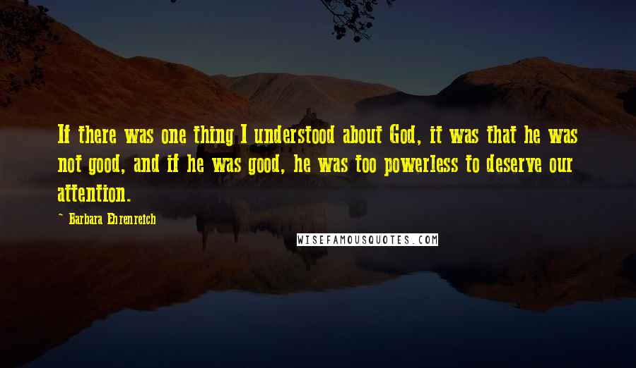 Barbara Ehrenreich Quotes: If there was one thing I understood about God, it was that he was not good, and if he was good, he was too powerless to deserve our attention.
