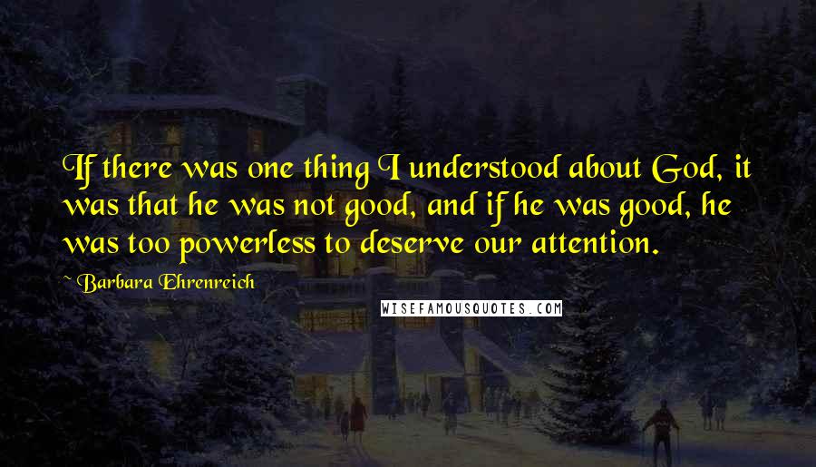 Barbara Ehrenreich Quotes: If there was one thing I understood about God, it was that he was not good, and if he was good, he was too powerless to deserve our attention.