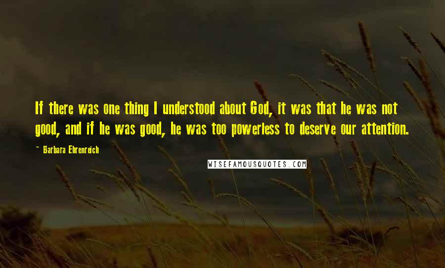 Barbara Ehrenreich Quotes: If there was one thing I understood about God, it was that he was not good, and if he was good, he was too powerless to deserve our attention.