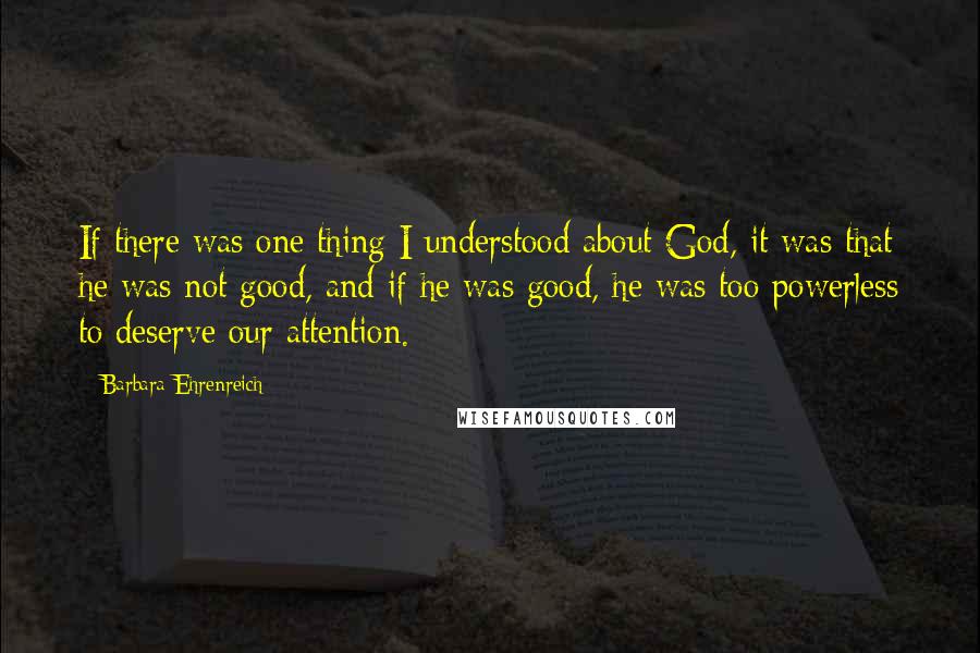 Barbara Ehrenreich Quotes: If there was one thing I understood about God, it was that he was not good, and if he was good, he was too powerless to deserve our attention.