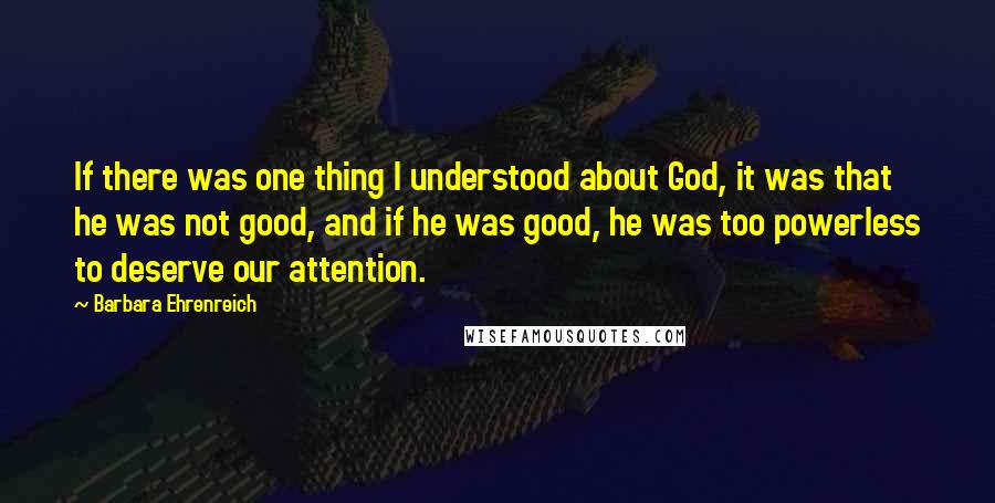 Barbara Ehrenreich Quotes: If there was one thing I understood about God, it was that he was not good, and if he was good, he was too powerless to deserve our attention.
