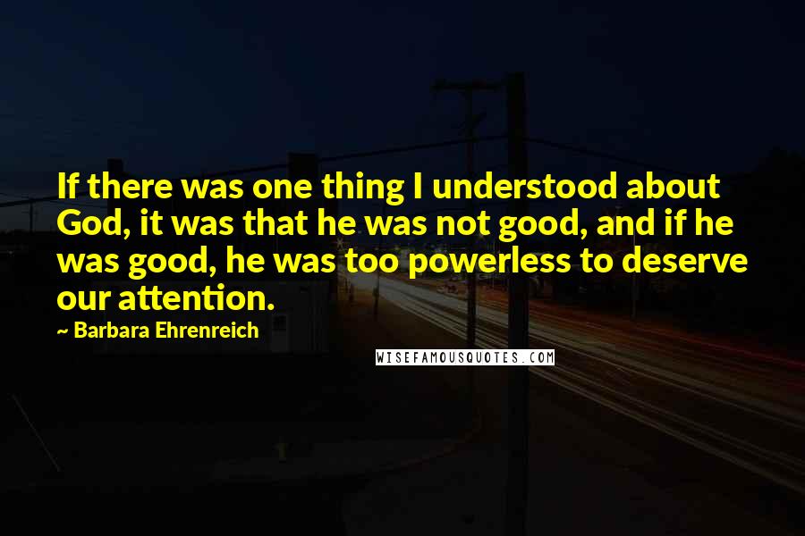 Barbara Ehrenreich Quotes: If there was one thing I understood about God, it was that he was not good, and if he was good, he was too powerless to deserve our attention.