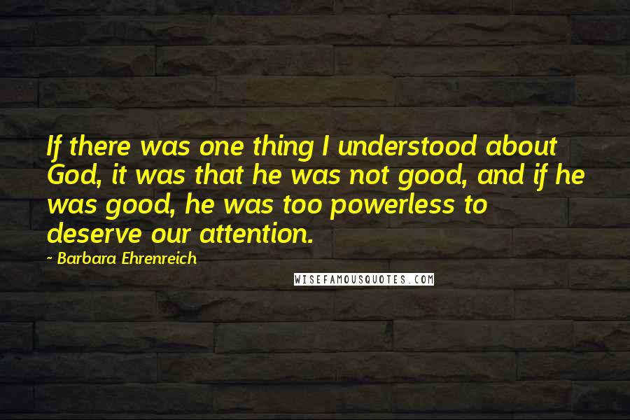 Barbara Ehrenreich Quotes: If there was one thing I understood about God, it was that he was not good, and if he was good, he was too powerless to deserve our attention.