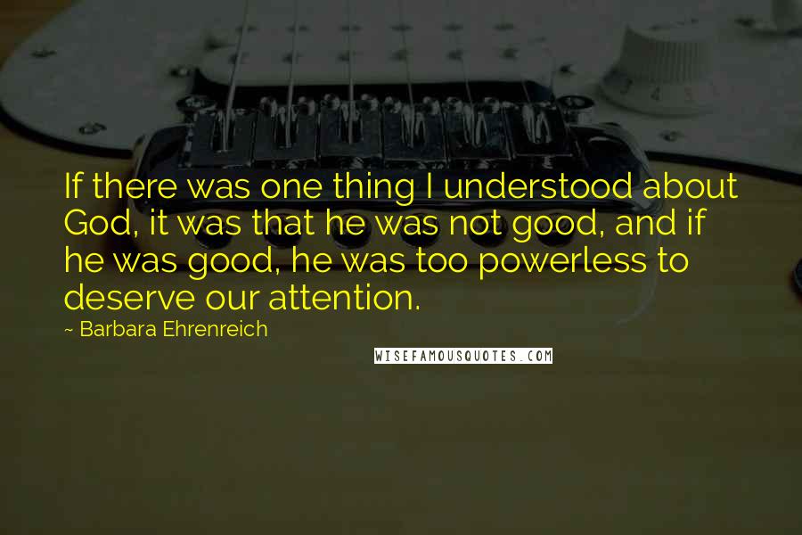 Barbara Ehrenreich Quotes: If there was one thing I understood about God, it was that he was not good, and if he was good, he was too powerless to deserve our attention.