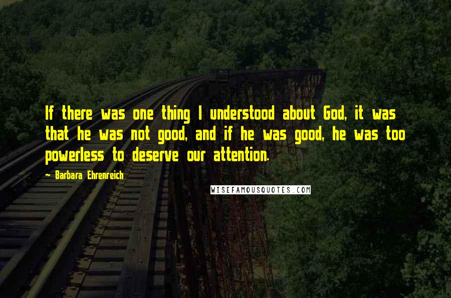 Barbara Ehrenreich Quotes: If there was one thing I understood about God, it was that he was not good, and if he was good, he was too powerless to deserve our attention.