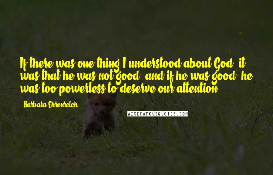 Barbara Ehrenreich Quotes: If there was one thing I understood about God, it was that he was not good, and if he was good, he was too powerless to deserve our attention.