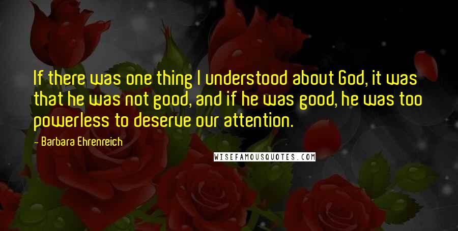 Barbara Ehrenreich Quotes: If there was one thing I understood about God, it was that he was not good, and if he was good, he was too powerless to deserve our attention.