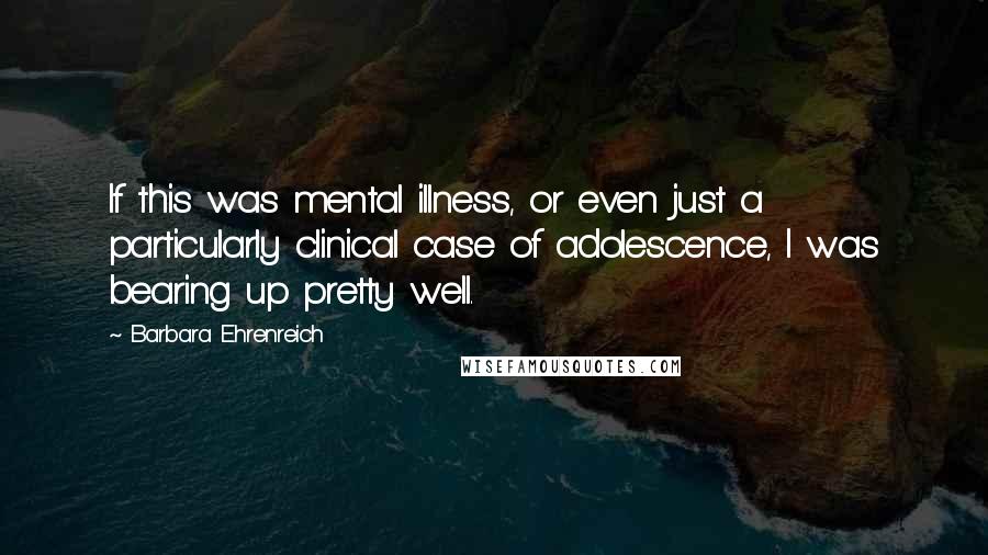 Barbara Ehrenreich Quotes: If this was mental illness, or even just a particularly clinical case of adolescence, I was bearing up pretty well.