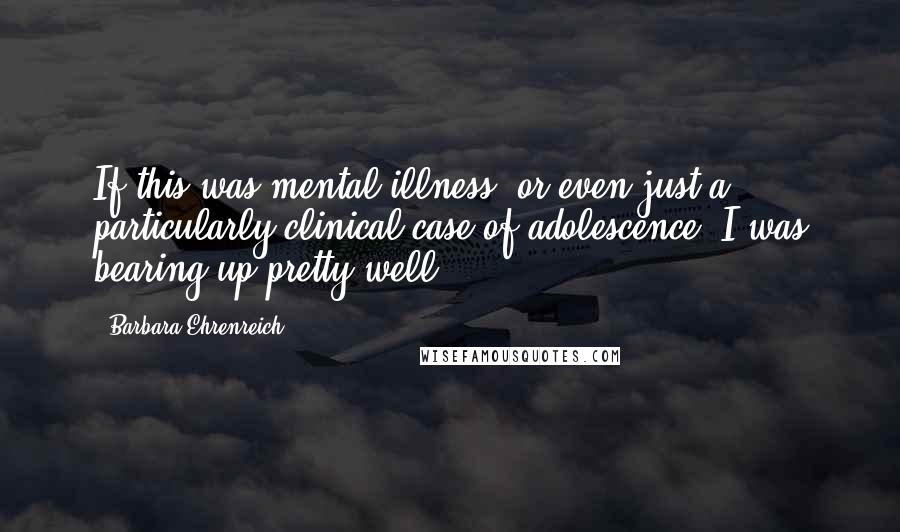 Barbara Ehrenreich Quotes: If this was mental illness, or even just a particularly clinical case of adolescence, I was bearing up pretty well.